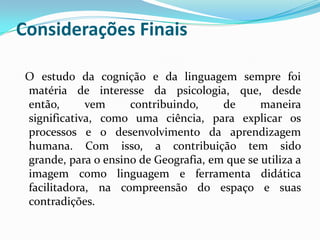 Considerações Finais

 O estudo da cognição e da linguagem sempre foi
 matéria de interesse da psicologia, que, desde
 então,      vem     contribuindo,     de      maneira
 significativa, como uma ciência, para explicar os
 processos e o desenvolvimento da aprendizagem
 humana. Com isso, a contribuição tem sido
 grande, para o ensino de Geografia, em que se utiliza a
 imagem como linguagem e ferramenta didática
 facilitadora, na compreensão do espaço e suas
 contradições.
 