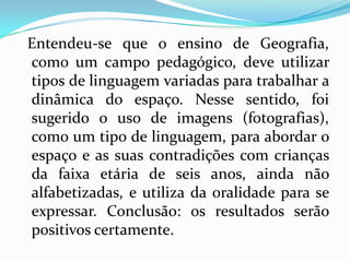 Entendeu-se que o ensino de Geografia,
como um campo pedagógico, deve utilizar
tipos de linguagem variadas para trabalhar a
dinâmica do espaço. Nesse sentido, foi
sugerido o uso de imagens (fotografias),
como um tipo de linguagem, para abordar o
espaço e as suas contradições com crianças
da faixa etária de seis anos, ainda não
alfabetizadas, e utiliza da oralidade para se
expressar. Conclusão: os resultados serão
positivos certamente.
 