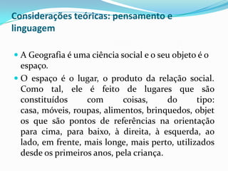 Considerações teóricas: pensamento e
linguagem

 A Geografia é uma ciência social e o seu objeto é o
  espaço.
 O espaço é o lugar, o produto da relação social.
  Como tal, ele é feito de lugares que são
  constituídos     com       coisas,     do      tipo:
  casa, móveis, roupas, alimentos, brinquedos, objet
  os que são pontos de referências na orientação
  para cima, para baixo, à direita, à esquerda, ao
  lado, em frente, mais longe, mais perto, utilizados
  desde os primeiros anos, pela criança.
 