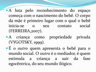  A luta pelo reconhecimento do espaço
  começa com o nascimento do bebê. O corpo
  da mãe é primeiro lugar com o qual o bebê
  inicia-se    o     seu    contato     social
  (FERREIRA,2007).
 A criança como propriedade privada
  (VYGOTSKY, 1999).
 É o outro quem apresenta o bebê para o
  mundo social. O outro é o mediador, é quem
  estimula a criança a sair da fase
  egocêntrica, do seu mundo ilógico.
 