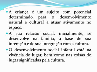  A criança é um sujeito com potencial
  determinado para o desenvolvimento
  natural e cultural a atuar ativamente no
  espaço.
 A sua relação social, inicialmente, se
  desenvolve na família, a base de sua
  interação e de sua integração com a cultura.
 O desenvolvimento social infantil está na
  vivência do lugar, bem como nas coisas do
  lugar significadas pela cultura.
 