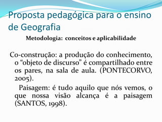 Proposta pedagógica para o ensino
de Geografia
     Metodologia: conceitos e aplicabilidade

Co-construção: a produção do conhecimento,
 o “objeto de discurso” é compartilhado entre
 os pares, na sala de aula. (PONTECORVO,
 2005).
  Paisagem: é tudo aquilo que nós vemos, o
 que nossa visão alcança é a paisagem
 (SANTOS, 1998).
 