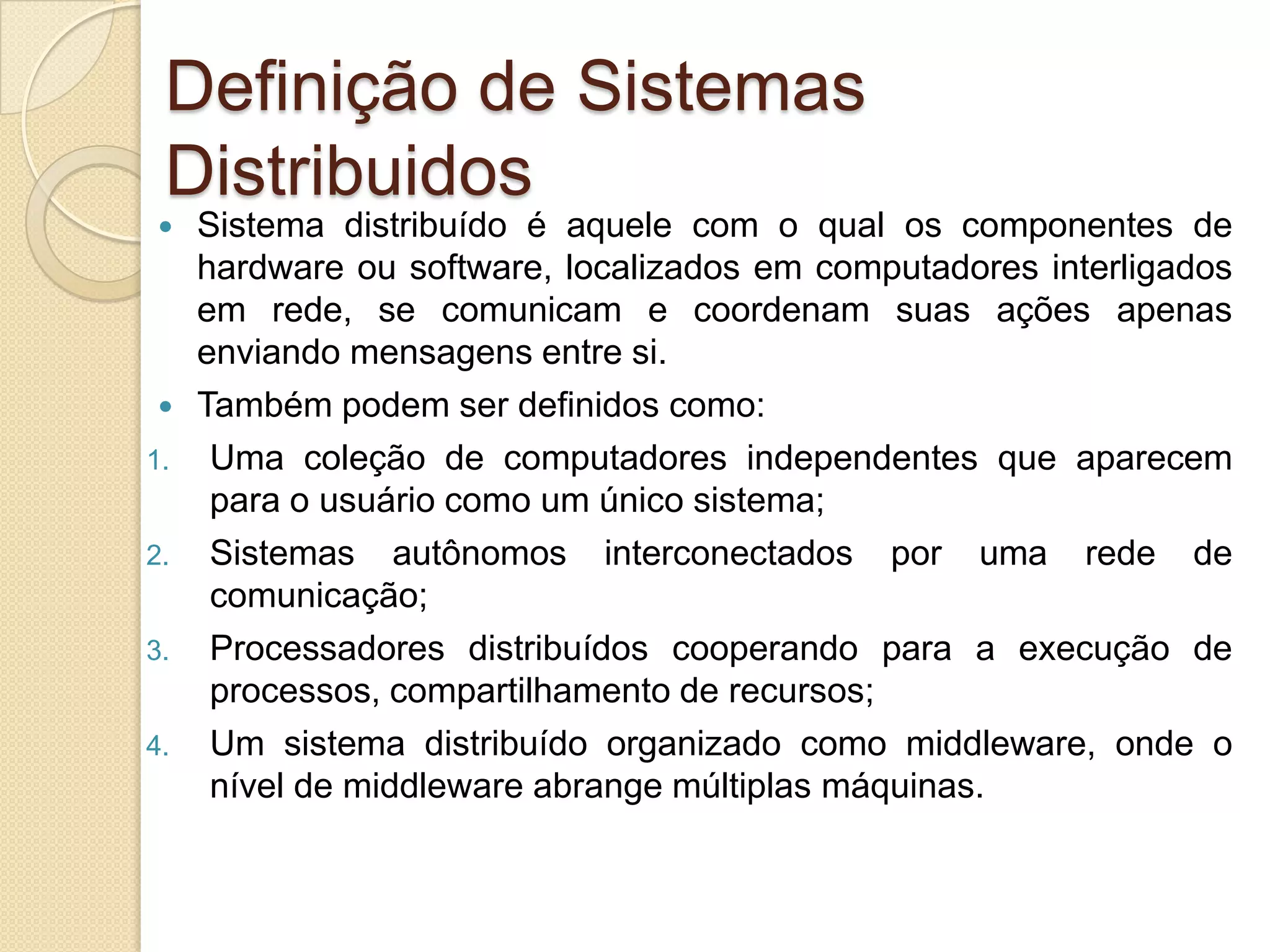 Definição de Sistemas DistribuidosSistema distribuído é aquele com o qual os componentes de hardware ou software, localizados em computadores interligados em rede, se comunicam e coordenam suas ações apenas enviando mensagens entre si.Também podem ser definidos como:Uma coleção de computadores independentes que aparecem para o usuário como um único sistema;Sistemas autônomos interconectados por uma rede de comunicação;Processadores distribuídos cooperando para a execução de processos, compartilhamento de recursos;Um sistema distribuído organizado como middleware, onde o nível de middleware abrange múltiplas máquinas.