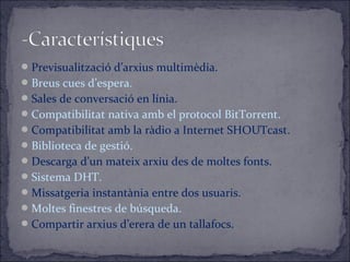 Previsualització d’arxius multimèdia.
Breus cues d’espera.
Sales de conversació en línia.
Compatibilitat nativa amb el protocol BitTorrent.
Compatibilitat amb la ràdio a Internet SHOUTcast.
Biblioteca de gestió.
Descarga d’un mateix arxiu des de moltes fonts.
Sistema DHT.
Missatgeria instantània entre dos usuaris.
Moltes finestres de búsqueda.
Compartir arxius d’erera de un tallafocs.
 