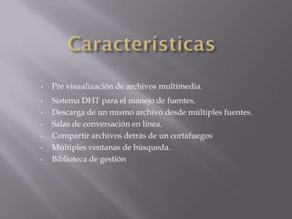 •
•
•

•
•
•
•

Pre visualización de archivos multimedia.
Sistema DHT para el manejo de fuentes.
Descarga de un mismo archivo desde múltiples fuentes.
Salas de conversación en línea.
Compartir archivos detrás de un cortafuegos
Múltiples ventanas de búsqueda.
Biblioteca de gestión

 
