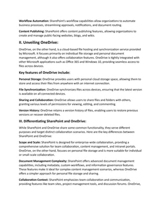 Workflow Automation: SharePoint's workflow capabilities allow organizations to automate
business processes, streamlining approvals, notifications, and document routing.
Content Publishing: SharePoint offers content publishing features, allowing organizations to
create and manage public-facing websites, blogs, and wikis.
II. Unveiling OneDrive:
OneDrive, on the other hand, is a cloud-based file hosting and synchronization service provided
by Microsoft. It focuses primarily on individual file storage and personal document
management, although it also offers collaboration features. OneDrive is tightly integrated with
other Microsoft applications such as Office 365 and Windows 10, providing seamless access to
files across devices.
Key features of OneDrive include:
Personal Storage: OneDrive provides users with personal cloud storage space, allowing them to
store and access their files from anywhere with an internet connection.
File Synchronization: OneDrive synchronizes files across devices, ensuring that the latest version
is available on all connected devices.
Sharing and Collaboration: OneDrive allows users to share files and folders with others,
granting various levels of permissions for viewing, editing, and commenting.
Version History: OneDrive retains a version history of files, enabling users to restore previous
versions or recover deleted files.
III. Differentiating SharePoint and OneDrive:
While SharePoint and OneDrive share some common functionality, they serve different
purposes and target distinct collaboration scenarios. Here are the key differences between
SharePoint and OneDrive:
Scope and Scale: SharePoint is designed for enterprise-wide collaboration, providing a
comprehensive solution for team collaboration, content management, and intranet portals.
OneDrive, on the other hand, focuses on personal file storage and is more suitable for individual
or small-scale collaboration.
Document Management Complexity: SharePoint offers advanced document management
capabilities, including metadata, custom workflows, and information governance features.
These features make it ideal for complex content management scenarios, whereas OneDrive
offers a simpler approach for personal file storage and sharing.
Collaboration Context: SharePoint emphasizes team collaboration and communication,
providing features like team sites, project management tools, and discussion forums. OneDrive,
 