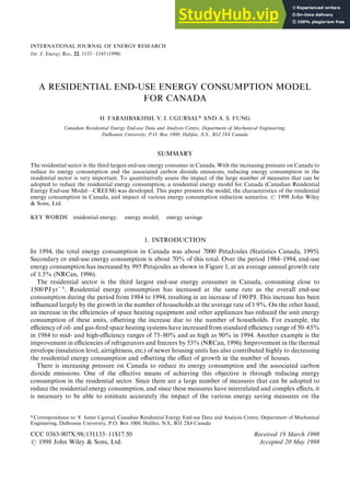 *Correspondence to: V. Ismet Ugursal, Canadian Residential Energy End-use Data and Analysis Centre, Department of Mechanical
Engineering, Dalhousie University, P.O. Box 1000, Halifax, N.S., B3J 2X4 Canada
CCC 0363-907X/98/131133—11$17.50 Received 19 March 1998
( 1998 John Wiley & Sons, Ltd. Accepted 20 May 1998
INTERNATIONAL JOURNAL OF ENERGY RESEARCH
Int. J. Energy Res., 22, 1133—1143 (1998)
A RESIDENTIAL END-USE ENERGY CONSUMPTION MODEL
FOR CANADA
H. FARAHBAKHSH, V. I. UGURSAL* AND A. S. FUNG
Canadian Residential Energy End-use Data and Analysis Centre, Department of Mechanical Engineering,
Dalhousie University, P.O. Box 1000, Halifax, N.S., B3J 2X4 Canada
SUMMARY
The residential sector is the third largest end-use energy consumer in Canada. With the increasing pressure on Canada to
reduce its energy consumption and the associated carbon dioxide emissions, reducing energy consumption in the
residential sector is very important. To quantitatively assess the impact of the large number of measures that can be
adopted to reduce the residential energy consumption, a residential energy model for Canada (Canadian Residential
Energy End-use Model—CREEM) was developed. This paper presents the model, the characteristics of the residential
energy consumption in Canada, and impact of various energy consumption reduction scenarios. ( 1998 John Wiley
& Sons, Ltd.
KEY WORDS residential energy; energy model; energy savings
1. INTRODUCTION
In 1994, the total energy consumption in Canada was about 7000 PetaJoules (Statistics Canada, 1995).
Secondary or end-use energy consumption is about 70% of this total. Over the period 1984—1994, end-use
energy consumption has increased by 995 Petajoules as shown in Figure 1, at an average annual growth rate
of 1.5% (NRCan, 1996).
The residential sector is the third largest end-use energy consumer in Canada, consuming close to
1500 PJ yr~1. Residential energy consumption has increased at the same rate as the overall end-use
consumption during the period from 1984 to 1994, resulting in an increase of 190 PJ. This increase has been
influenced largely by the growth in the number of households at the average rate of 1)9%. On the other hand,
an increase in the efficiencies of space heating equipment and other appliances has reduced the unit energy
consumption of these units, offsetting the increase due to the number of households. For example, the
efficiency of oil- and gas-fired space heating systems have increased from standard efficiency range of 50—65%
in 1984 to mid- and high-efficiency ranges of 75—80% and as high as 90% in 1994. Another example is the
improvement in efficiencies of refrigerators and freezers by 53% (NRCan, 1996). Improvement in the thermal
envelope (insulation level, airtightness, etc.) of newer housing units has also contributed highly to decreasing
the residential energy consumption and offsetting the effect of growth in the number of houses.
There is increasing pressure on Canada to reduce its energy consumption and the associated carbon
dioxide emissions. One of the effective means of achieving this objective is through reducing energy
consumption in the residential sector. Since there are a large number of measures that can be adopted to
reduce the residential energy consumption, and since these measures have interrelated and complex effects, it
is necessary to be able to estimate accurately the impact of the various energy saving measures on the
 
