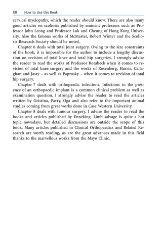 cervical myelopathy, which the reader should know. There are also many
good articles on scoliosis published by eminent professors such as Pro-
fessor John Leong and Professor Luk and Cheung of Hong Kong Univer-
sity. Also the famous works of McMaster, Robert Winter and the Scolio-
sis Research Society should be noted.
Chapter 6 deals with total joint surgery. Owing to the size constraints
of the book, it is impossible for the author to include a lengthy discus-
sion on revision of total knee and total hip surgeries. I strongly advise
the reader to read the works of Professor Rorabeck when it comes to re-
vision of total knee surgery and the works of Rosenberg, Harris, Calla-
ghan and Jasty ± as well as Paprosky ± when it comes to revision of total
hip surgery.
Chapter 7 deals with orthopaedic infections. Infections in the pres-
ence of an orthopaedic implant is a common clinical problem as well as
examination question. I strongly advise the reader to read the articles
written by Gristina, Parry, Oga and also refer to the important animal
studies coming from great works done in Case Western University.
Chapter 8 deals with tumour surgery. I advise the reader to read the
books and articles published by Enneking. Limb salvage is quite a hot
topic nowadays, but detailed discussions are outside the scope of this
book. Many articles published in Clinical Orthopaedics and Related Re-
search are worth reading, as are the great advances made in this field
thanks to the marvellous works from the Mayo Clinic.
XII How to Use this Book
 