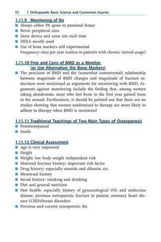 1.11.9 Monitoring of Rn
n Always either PA spine or proximal femur
n Never peripheral sites
n Same device and same site each time
n DEXA mostly used
n Use of bone markers still experimental
Frequency: once per year (unless in patients with chronic steroid usage)
1.11.10 Pros and Cons of BMD as a Monitor
(or Use Alternative: the Bone Markers)
n The precision of BMD and the (somewhat controversial) relationship
between magnitude of BMD changes and magnitude of fracture re-
ductions were mentioned as arguments for monitoring with BMD. Ar-
guments against monitoring include the finding that, among women
taking alendronate, most who lost bone in the first year gained bone
in the second. Furthermore, it should be pointed out that there are no
studies showing that women randomised to therapy are more likely to
adhere to therapy when BMD is monitored
1.11.11 Traditional Teachings of Two Main Types of Osteoporosis
n Postmenopausal
n Senile
1.11.12 Clinical Assessment
n Age is very important
n Height
n Weight: low body weight independent risk
n Maternal fracture history: important risk factor
n Drug history: especially steroids and dilantin, etc.
n Menstrual history
n Social history: smoking and drinking
n Diet and general nutrition
n Past health: especially history of gynaecological OTs and endocrine
disease, previous osteoporotic fracture in patient, coronary heart dis-
ease (CHD)/breast disorders
n Previous and current osteoporotic Rn
82 1 Orthopaedic Basic Science and Commmon Injuries
 
