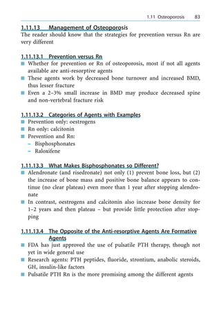 1.11.13 Management of Osteoporosis
The reader should know that the strategies for prevention versus Rn are
very different
1.11.13.1 Prevention versus Rn
n Whether for prevention or Rn of osteoporosis, most if not all agents
available are anti-resorptive agents
n These agents work by decreased bone turnover and increased BMD,
thus lesser fracture
n Even a 2±3% small increase in BMD may produce decreased spine
and non-vertebral fracture risk
1.11.13.2 Categories of Agents with Examples
n Prevention only: oestrogens
n Rn only: calcitonin
n Prevention and Rn:
± Bisphosphonates
± Raloxifene
1.11.13.3 What Makes Bisphosphonates so Different?
n Alendronate (and risedronate) not only (1) prevent bone loss, but (2)
the increase of bone mass and positive bone balance appears to con-
tinue (no clear plateau) even more than 1 year after stopping alendro-
nate
n In contrast, oestrogens and calcitonin also increase bone density for
1±2 years and then plateau ± but provide little protection after stop-
ping
1.11.13.4 The Opposite of the Anti-resorptive Agents Are Formative
Agents
n FDA has just approved the use of pulsatile PTH therapy, though not
yet in wide general use
n Research agents: PTH peptides, fluoride, strontium, anabolic steroids,
GH, insulin-like factors
n Pulsatile PTH Rn is the more promising among the different agents
a 1.11 Osteoporosis 83
 