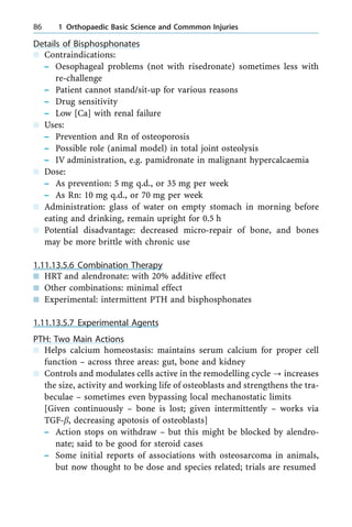Details of Bisphosphonates
n Contraindications:
± Oesophageal problems (not with risedronate) sometimes less with
re-challenge
± Patient cannot stand/sit-up for various reasons
± Drug sensitivity
± Low [Ca] with renal failure
n Uses:
± Prevention and Rn of osteoporosis
± Possible role (animal model) in total joint osteolysis
± IV administration, e.g. pamidronate in malignant hypercalcaemia
n Dose:
± As prevention: 5 mg q.d., or 35 mg per week
± As Rn: 10 mg q.d., or 70 mg per week
n Administration: glass of water on empty stomach in morning before
eating and drinking, remain upright for 0.5 h
n Potential disadvantage: decreased micro-repair of bone, and bones
may be more brittle with chronic use
1.11.13.5.6 Combination Therapy
n HRT and alendronate: with 20% additive effect
n Other combinations: minimal effect
n Experimental: intermittent PTH and bisphosphonates
1.11.13.5.7 Experimental Agents
PTH: Two Main Actions
n Helps calcium homeostasis: maintains serum calcium for proper cell
function ± across three areas: gut, bone and kidney
n Controls and modulates cells active in the remodelling cycle ? increases
the size, activity and working life of osteoblasts and strengthens the tra-
beculae ± sometimes even bypassing local mechanostatic limits
[Given continuously ± bone is lost; given intermittently ± works via
TGF-b, decreasing apotosis of osteoblasts]
± Action stops on withdraw ± but this might be blocked by alendro-
nate; said to be good for steroid cases
± Some initial reports of associations with osteosarcoma in animals,
but now thought to be dose and species related; trials are resumed
86 1 Orthopaedic Basic Science and Commmon Injuries
 