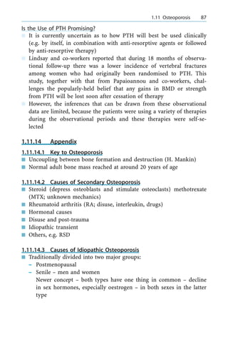 Is the Use of PTH Promising?
n It is currently uncertain as to how PTH will best be used clinically
(e.g. by itself, in combination with anti-resorptive agents or followed
by anti-resorptive therapy)
n Lindsay and co-workers reported that during 18 months of observa-
tional follow-up there was a lower incidence of vertebral fractures
among women who had originally been randomised to PTH. This
study, together with that from Papaioannou and co-workers, chal-
lenges the popularly-held belief that any gains in BMD or strength
from PTH will be lost soon after cessation of therapy
n However, the inferences that can be drawn from these observational
data are limited, because the patients were using a variety of therapies
during the observational periods and these therapies were self-se-
lected
1.11.14 Appendix
1.11.14.1 Key to Osteoporosis
n Uncoupling between bone formation and destruction (H. Mankin)
n Normal adult bone mass reached at around 20 years of age
1.11.14.2 Causes of Secondary Osteoporosis
n Steroid (depress osteoblasts and stimulate osteoclasts) methotrexate
(MTX; unknown mechanics)
n Rheumatoid arthritis (RA; disuse, interleukin, drugs)
n Hormonal causes
n Disuse and post-trauma
n Idiopathic transient
n Others, e.g. RSD
1.11.14.3 Causes of Idiopathic Osteoporosis
n Traditionally divided into two major groups:
± Postmenopausal
± Senile ± men and women
Newer concept ± both types have one thing in common ± decline
in sex hormones, especially oestrogen ± in both sexes in the latter
type
a 1.11 Osteoporosis 87
 