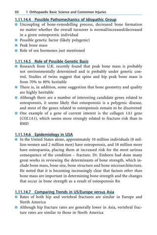 1.11.14.4 Possible Pathomechanics of Idiopathic Group
n Uncoupling of bone-remodelling process, decreased bone formation
no matter whether the overall turnover is normal/increased/decreased
in a given osteoporotic individual
n Possible genetic factor (likely polygenic)
n Peak bone mass
n Role of sex hormones just mentioned
1.11.14.5 Role of Possible Genetic Basis
n Research from U.K. recently found that peak bone mass is probably
not environmentally determined and is probably under genetic con-
trol. Studies of twins suggest that spine and hip peak bone mass is
from 70% to 80% heritable
n There is, in addition, some suggestion that bone geometry and quality
are highly heritable
n Although there are a number of interesting candidate genes related to
osteoporosis, it seems likely that osteoporosis is a polygenic disease,
and most of the genes related to osteoporosis remain to be discovered
n One example of a gene of current interest is the collagen 1A1 gene
(COL1A1), which seems more strongly related to fracture risk than to
BMD
1.11.14.6 Epidemiology in USA
n In the United States alone, approximately 10 million individuals (8 mil-
lion women and 2 million men) have osteoporosis, and 18 million more
have osteopaenia, placing them at increased risk for the most serious
consequence of the condition ± fracture. Dr. Einhorn had done many
great works in reviewing the determinants of bone strength, which in-
clude bone mass, bone size, bone structure and bone microarchitecture.
He noted that it is becoming increasingly clear that factors other than
bone mass are important in determining bone strength and the changes
that occur in bone strength as a result of osteoporosis Rn
1.11.14.7 Comparing Trends in US/Europe versus Asia
n Rates of both hip and vertebral fractures are similar in Europe and
North America
n Although hip fracture rates are generally lower in Asia, vertebral frac-
ture rates are similar to those in North America
88 1 Orthopaedic Basic Science and Commmon Injuries
 