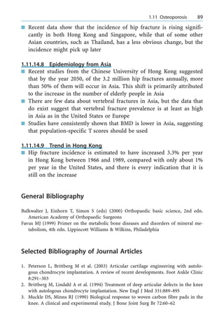 n Recent data show that the incidence of hip fracture is rising signifi-
cantly in both Hong Kong and Singapore, while that of some other
Asian countries, such as Thailand, has a less obvious change, but the
incidence might pick up later
1.11.14.8 Epidemiology from Asia
n Recent studies from the Chinese University of Hong Kong suggested
that by the year 2050, of the 3.2 million hip fractures annually, more
than 50% of them will occur in Asia. This shift is primarily attributed
to the increase in the number of elderly people in Asia
n There are few data about vertebral fractures in Asia, but the data that
do exist suggest that vertebral fracture prevalence is at least as high
in Asia as in the United States or Europe
n Studies have consistently shown that BMD is lower in Asia, suggesting
that population-specific T scores should be used
1.11.14.9 Trend in Hong Kong
n Hip fracture incidence is estimated to have increased 3.3% per year
in Hong Kong between 1966 and 1989, compared with only about 1%
per year in the United States, and there is every indication that it is
still on the increase
General Bibliography
Bulkwalter J, Einhorn T, Simon S (eds) (2000) Orthopaedic basic science, 2nd edn.
American Academy of Orthopaedic Surgeons
Favus MJ (1999) Primer on the metabolic bone diseases and disorders of mineral me-
tabolism, 4th edn. Lippincott Williams & Wilkins, Philadelphia
Selected Bibliography of Journal Articles
1. Peterson L, Brittberg M et al. (2003) Articular cartilage engineering with autolo-
gous chondrocyte implantation. A review of recent developments. Foot Ankle Clinic
8:291±303
2. Brittberg M, Lindahl A et al. (1994) Treatment of deep articular defects in the knee
with autologous chondrocyte implantation. New Engl J Med 331:889±895
3. Muckle DS, Minns RJ (1990) Biological response to woven carbon fibre pads in the
knee. A clinical and experimental study. J Bone Joint Surg Br 72:60±62
a 1.11 Osteoporosis 89
 