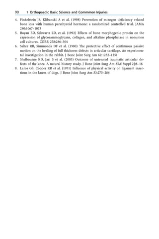 4. Finkelstein JS, Klibanski A et al. (1998) Prevention of estrogen deficiency related
bone loss with human parathyroid hormone: a randomized controlled trial. JAMA
280:1067±1073
5. Boyan BD, Schwartz LD, et al. (1992) Effects of bone morphogenic protein on the
expression of glycosaminoglycans, collagen, and alkaline phosphatase in nonunion
cell cultures. CORR 278:286±304
6. Salter RB, Simmonds DF et al. (1980) The protective effect of continuous passive
motion on the healing of full thickness defects in articular cartilage. An experimen-
tal investigation in the rabbit. J Bone Joint Surg Am 62:1232±1251
7. Shelbourne KD, Jari S et al. (2003) Outcome of untreated traumatic articular de-
fects of the knee. A natural history study. J Bone Joint Surg Am 85A[Suppl 2]:8±16
8. Laros GS, Cooper RR et al. (1971) Influence of physical activity on ligament inser-
tions in the knees of dogs. J Bone Joint Surg Am 53:275±286
90 1 Orthopaedic Basic Science and Commmon Injuries
 