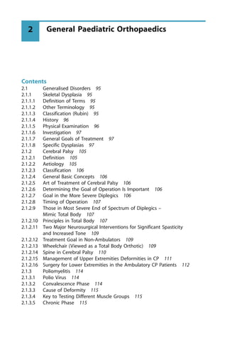 Contents
2.1 Generalised Disorders 95
2.1.1 Skeletal Dysplasia 95
2.1.1.1 Definition of Terms 95
2.1.1.2 Other Terminology 95
2.1.1.3 Classification (Rubin) 95
2.1.1.4 History 96
2.1.1.5 Physical Examination 96
2.1.1.6 Investigation 97
2.1.1.7 General Goals of Treatment 97
2.1.1.8 Specific Dysplasias 97
2.1.2 Cerebral Palsy 105
2.1.2.1 Definition 105
2.1.2.2 Aetiology 105
2.1.2.3 Classification 106
2.1.2.4 General Basic Concepts 106
2.1.2.5 Art of Treatment of Cerebral Palsy 106
2.1.2.6 Determining the Goal of Operation Is Important 106
2.1.2.7 Goal in the More Severe Diplegics 106
2.1.2.8 Timing of Operation 107
2.1.2.9 Those in Most Severe End of Spectrum of Diplegics ±
Mimic Total Body 107
2.1.2.10 Principles in Total Body 107
2.1.2.11 Two Major Neurosurgical Interventions for Significant Spasticity
and Increased Tone 109
2.1.2.12 Treatment Goal in Non-Ambulators 109
2.1.2.13 Wheelchair (Viewed as a Total Body Orthotic) 109
2.1.2.14 Spine in Cerebral Palsy 110
2.1.2.15 Management of Upper Extremities Deformities in CP 111
2.1.2.16 Surgery for Lower Extremities in the Ambulatory CP Patients 112
2.1.3 Poliomyelitis 114
2.1.3.1 Polio Virus 114
2.1.3.2 Convalescence Phase 114
2.1.3.3 Cause of Deformity 115
2.1.3.4 Key to Testing Different Muscle Groups 115
2.1.3.5 Chronic Phase 115
General Paediatric Orthopaedics
2
 