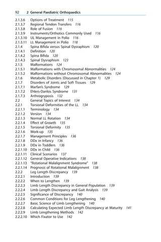2.1.3.6 Options of Treatment 115
2.1.3.7 Regional Tendon Transfers 116
2.1.3.8 Role of Fusion 116
2.1.3.9 Instruments/Orthotics Commonly Used 116
2.1.3.10 UL Management in Polio 116
2.1.3.11 LL Management in Polio 118
2.1.4 Spina Bifida versus Spinal Dysraphism 120
2.1.4.1 Definition 120
2.1.4.2 Spina Bifida 120
2.1.4.3 Spinal Dysraphism 123
2.1.5 Malformations 124
2.1.5.1 Malformations with Chromosomal Abnormalities 124
2.1.5.2 Malformations without Chromosomal Abnormalities 124
2.1.6 Metabolic Disorders (Discussed in Chapter 1) 129
2.1.7 Disorders of Joints and Soft Tissues 129
2.1.7.1 Marfan's Syndrome 129
2.1.7.2 Ehlers-Danlos Syndrome 131
2.1.7.3 Arthrogryposis 132
2.2 General Topics of Interest 134
2.2.1 Torsional Deformities of the LL 134
2.2.1.1 Terminology 134
2.2.1.2 Version 134
2.2.1.3 Normal LL Rotation 134
2.2.1.4 Effect of Growth 135
2.2.1.5 Torsional Deformity 135
2.2.1.6 Work-up 135
2.2.1.7 Management Principles 136
2.2.1.8 DDx in Infancy 136
2.2.1.9 DDx in Toddlers 136
2.2.1.10 DDx in Child 136
2.2.1.11 Clinical Scenarios 137
2.2.1.12 General Operative Indications 138
2.2.1.13 ªRotational Malalignment Syndromeº 138
2.2.1.14 Prognosis of Rotational Malalignment 138
2.2.2 Leg Length Discrepancy 139
2.2.2.1 Introduction 139
2.2.2.2 When to Lengthen 139
2.2.2.3 Limb Length Discrepancy in General Population 139
2.2.2.4 Limb Length Discrepancy and Gait Analysis 139
2.2.2.5 Significance of Discrepancy 140
2.2.2.6 Common Conditions for Leg Lengthening 140
2.2.2.7 Basic Science of Limb Lengthening 140
2.2.2.8 Calculating Expected Limb Length Discrepancy at Maturity 141
2.2.2.9 Limb Lengthening Methods 142
2.2.2.10 Which Fixator to Use 142
92 2 General Paediatric Orthopaedics
 