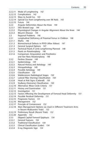 2.2.2.11 Mode of Lengthening 142
2.2.2.12 Complications 142
2.2.2.13 Ways to Avoid Cxs 143
2.2.2.14 Special Cxs from Lengthening over IM Nails 143
2.2.2.15 Future 144
2.2.3 Angular Deformities About the Knee 144
2.2.3.1 DDx Bowed Legs 144
2.2.3.2 Physiological Changes in Angular Alignment About the Knee 144
2.2.3.3 Blount's Disease 144
2.3 Regional Problems 146
2.3.1 Longitudinal Deficiency of Proximal Femur in Children 146
2.3.1.1 Myths 146
2.3.1.2 Biomechanical Defects in PFFD (After Aitken) 147
2.3.1.3 General Surgical Options 147
2.3.1.4 Technical Pearls if Limb Lengthening Planned 148
2.3.1.5 Pearls on Rotationplasty 148
2.3.1.6 Comparison: Amputation and Prosthetics
and Van Nees Rotationplasty 148
2.3.2 Perthes Disease 149
2.3.2.1 Epidemiology 149
2.3.2.2 Natural History and Aetiology 149
2.3.2.3 Histopathology 149
2.3.2.4 Possible Aetiology 149
2.3.2.5 Classification 150
2.3.2.6 Waldenstrom Radiological Stages 150
2.3.2.7 Lateral Pillar (Herring) Classification 150
2.3.2.8 Head at Risk Signs (Catterall) 150
2.3.2.9 Stulberg (Outcome) Classification 150
2.3.2.10 Alternative: Mose Circle Criteria 151
2.3.2.11 History and Examination 151
2.3.2.12 Investigation 151
2.3.2.13 Factors Affecting the Development of Femoral Head Deformity 151
2.3.2.14 Possible Residual Deformity 151
2.3.2.15 Prognostic Factors 151
2.3.2.16 Management 152
2.3.2.17 Principle of Containment 152
2.3.2.18 Main Management Options (as Used in Different Treatment Arms
in Recent Multicentre Trials) 152
2.3.2.19 Preliminary Result (Recent Trials) 152
2.3.2.20 Appendix 152
2.3.3 Slipped Capital Femoral Epiphysis 154
2.3.3.1 General Features 154
2.3.3.2 Traditional Classification 154
2.3.3.3 Clinical Classification (Loder) 154
2.3.3.4 X-ray Diagnostic Sign 154
a Contents 93
 