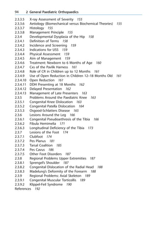2.3.3.5 X-ray Assessment of Severity 155
2.3.3.6 Aetiology (Biomechanical versus Biochemical Theories) 155
2.3.3.7 Histology 155
2.3.3.8 Management Principle 155
2.3.4 Developmental Dysplasia of the Hip 158
2.3.4.1 Definition of Terms 158
2.3.4.2 Incidence and Screening 159
2.3.4.3 Indications for USS 159
2.3.4.4 Physical Assessment 159
2.3.4.5 Aim of Management 159
2.3.4.6 Treatment: Newborn to 6 Months of Age 160
2.3.4.7 Cxs of the Pavlik Harness 161
2.3.4.8 Role of CR in Children up to 12 Months 161
2.3.4.9 Use of Open Reduction in Children 12±18 Months Old 161
2.3.4.10 Open Reduction 161
2.3.4.11 DDH Presenting at 18 Months 162
2.3.4.12 Delayed Presentation 162
2.3.4.13 Management of Late Presenters 163
2.3.5 Problems Around the Paediatric Knee 163
2.3.5.1 Congenital Knee Dislocation 163
2.3.5.2 Congenital Patella Dislocation 164
2.3.5.3 Osgood-Schlatters Disease 165
2.3.6 Lesions Around the Leg 166
2.3.6.1 Congenital Pseudoarthrosis of the Tibia 166
2.3.6.2 Fibula Hemimelia 171
2.3.6.3 Longitudinal Deficiency of the Tibia 173
2.3.7 Lesions of the Foot 174
2.3.7.1 Clubfoot 174
2.3.7.2 Pes Planus 181
2.3.7.3 Tarsal Coalition 185
2.3.7.4 Pes Cavus 186
2.3.7.5 Other Foot Disorders 187
2.3.8 Regional Problems Upper Extremities 187
2.3.8.1 Sprengel's Shoulder 187
2.3.8.2 Congenital Dislocation of the Radial Head 188
2.3.8.3 Madelung's Deformity of the Forearm 188
2.3.9 Regional Problems: Axial Skeleton 189
2.3.9.1 Congenital Muscular Torticollis 189
2.3.9.2 Klippel-Feil Syndrome 190
References 192
94 2 General Paediatric Orthopaedics
 
