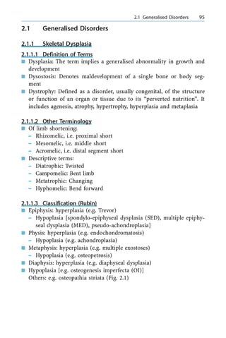 2.1 Generalised Disorders
2.1.1 Skeletal Dysplasia
2.1.1.1 Definition of Terms
n Dysplasia: The term implies a generalised abnormality in growth and
development
n Dysostosis: Denotes maldevelopment of a single bone or body seg-
ment
n Dystrophy: Defined as a disorder, usually congenital, of the structure
or function of an organ or tissue due to its ªperverted nutritionº. It
includes agenesis, atrophy, hypertrophy, hyperplasia and metaplasia
2.1.1.2 Other Terminology
n Of limb shortening:
± Rhizomelic, i.e. proximal short
± Mesomelic, i.e. middle short
± Acromelic, i.e. distal segment short
n Descriptive terms:
± Diatrophic: Twisted
± Campomelic: Bent limb
± Metatrophic: Changing
± Hyphomelic: Bend forward
2.1.1.3 Classification (Rubin)
n Epiphysis: hyperplasia (e.g. Trevor)
± Hypoplasia [spondylo-epiphyseal dysplasia (SED), multiple epiphy-
seal dysplasia (MED), pseudo-achondroplasia]
n Physis: hyperplasia (e.g. endochondromatosis)
± Hypoplasia (e.g. achondroplasia)
n Metaphysis: hyperplasia (e.g. multiple exostoses)
± Hypoplasia (e.g. osteopetrosis)
n Diaphysis: hyperplasia (e.g. diaphyseal dysplasia)
n Hypoplasia [e.g. osteogenesis imperfecta (OI)]
Others: e.g. osteopathia striata (Fig. 2.1)
a 2.1 Generalised Disorders 95
 