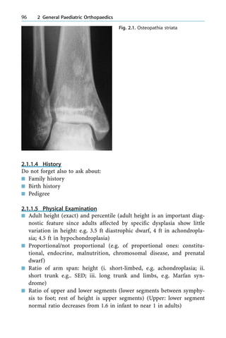 2.1.1.4 History
Do not forget also to ask about:
n Family history
n Birth history
n Pedigree
2.1.1.5 Physical Examination
n Adult height (exact) and percentile (adult height is an important diag-
nostic feature since adults affected by specific dysplasia show little
variation in height: e.g. 3.5 ft diastrophic dwarf, 4 ft in achondropla-
sia; 4.5 ft in hypochondroplasia)
n Proportional/not proportional (e.g. of proportional ones: constitu-
tional, endocrine, malnutrition, chromosomal disease, and prenatal
dwarf)
n Ratio of arm span: height (i. short-limbed, e.g. achondroplasia; ii.
short trunk e.g.. SED; iii. long trunk and limbs, e.g. Marfan syn-
drome)
n Ratio of upper and lower segments (lower segments between symphy-
sis to foot; rest of height is upper segments) (Upper: lower segment
normal ratio decreases from 1.6 in infant to near 1 in adults)
96 2 General Paediatric Orthopaedics
Fig. 2.1. Osteopathia striata
 