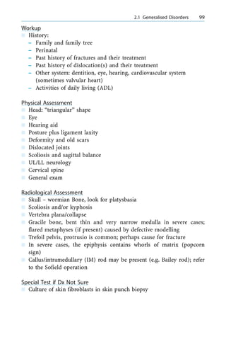Workup
n History:
± Family and family tree
± Perinatal
± Past history of fractures and their treatment
± Past history of dislocation(s) and their treatment
± Other system: dentition, eye, hearing, cardiovascular system
(sometimes valvular heart)
± Activities of daily living (ADL)
Physical Assessment
n Head: ªtriangularº shape
n Eye
n Hearing aid
n Posture plus ligament laxity
n Deformity and old scars
n Dislocated joints
n Scoliosis and sagittal balance
n UL/LL neurology
n Cervical spine
n General exam
Radiological Assessment
n Skull ± wormian Bone, look for platysbasia
n Scoliosis and/or kyphosis
n Vertebra plana/collapse
n Gracile bone, bent thin and very narrow medulla in severe cases;
flared metaphyses (if present) caused by defective modelling
n Trefoil pelvis, protrusio is common; perhaps cause for fracture
n In severe cases, the epiphysis contains whorls of matrix (popcorn
sign)
n Callus/intramedullary (IM) rod may be present (e.g. Bailey rod); refer
to the Sofield operation
Special Test if Dx Not Sure
n Culture of skin fibroblasts in skin punch biopsy
a 2.1 Generalised Disorders 99
 