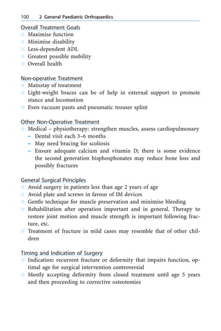 Overall Treatment Goals
n Maximise function
n Minimise disability
n Less-dependent ADL
n Greatest possible mobility
n Overall health
Non-operative Treatment
n Mainstay of treatment
n Light-weight braces can be of help in external support to promote
stance and locomotion
n Even vacuum pants and pneumatic trouser splint
Other Non-Operative Treatment
n Medical ± physiotherapy: strengthen muscles, assess cardiopulmonary
± Dental visit each 3±6 months
± May need bracing for scoliosis
± Ensure adequate calcium and vitamin D; there is some evidence
the second generation bisphosphonates may reduce bone loss and
possibly fractures
General Surgical Principles
n Avoid surgery in patients less than age 2 years of age
n Avoid plate and screws in favour of IM devices
n Gentle technique for muscle preservation and minimise bleeding
n Rehabilitation after operation important and in general. Therapy to
restore joint motion and muscle strength is important following frac-
ture, etc.
n Treatment of fracture in mild cases may resemble that of other chil-
dren
Timing and Indication of Surgery
n Indication: recurrent fracture or deformity that impairs function, op-
timal age for surgical intervention controversial
n Mostly accepting deformity from closed treatment until age 5 years
and then proceeding to corrective osteotomies
100 2 General Paediatric Orthopaedics
 