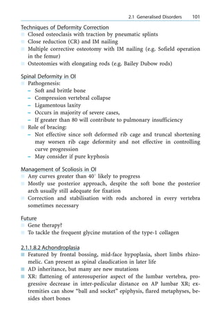 Techniques of Deformity Correction
n Closed osteoclasis with traction by pneumatic splints
n Close reduction (CR) and IM nailing
n Multiple corrective osteotomy with IM nailing (e.g. Sofield operation
in the femur)
n Osteotomies with elongating rods (e.g. Bailey Dubow rods)
Spinal Deformity in OI
n Pathogenesis:
± Soft and brittle bone
± Compression vertebral collapse
± Ligamentous laxity
± Occurs in majority of severe cases,
± If greater than 80 will contribute to pulmonary insufficiency
n Role of bracing:
± Not effective since soft deformed rib cage and truncal shortening
may worsen rib cage deformity and not effective in controlling
curve progression
± May consider if pure kyphosis
Management of Scoliosis in OI
n Any curves greater than 408 likely to progress
n Mostly use posterior approach, despite the soft bone the posterior
arch usually still adequate for fixation
n Correction and stabilisation with rods anchored in every vertebra
sometimes necessary
Future
n Gene therapy?
n To tackle the frequent glycine mutation of the type-1 collagen
2.1.1.8.2 Achondroplasia
n Featured by frontal bossing, mid-face hypoplasia, short limbs rhizo-
melic. Can present as spinal claudication in later life
n AD inheritance, but many are new mutations
n XR: flattening of anterosuperior aspect of the lumbar vertebra, pro-
gressive decrease in inter-pedicular distance on AP lumbar XR; ex-
tremities can show ªball and socketº epiphysis, flared metaphyses, be-
sides short bones
a 2.1 Generalised Disorders 101
 