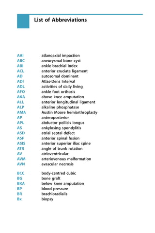 AAI atlanoaxial impaction
ABC aneurysmal bone cyst
ABI ankle brachial index
ACL anterior cruciate ligament
AD autosomal dominant
ADI Atlas-Dens Interval
ADL activities of daily living
AFO ankle foot orthosis
AKA above knee amputation
ALL anterior longitudinal ligament
ALP alkaline phosphatase
AMA Austin Moore hemiarthroplasty
AP anteroposterior
APL abductor pollicis longus
AS ankylosing spondylitis
ASD atrial septal defect
ASF anterior spinal fusion
ASIS anterior superior iliac spine
ATR angle of trunk rotation
AV atrioventricular
AVM arteriovenous malformation
AVN avascular necrosis
BCC body-centred cubic
BG bone graft
BKA below knee amputation
BP blood pressure
BR brachioradialis
Bx biopsy
List of Abbreviations
 