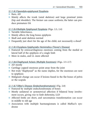 2.1.1.8.3 Spondylo-epiphyseal Dysplasia
n Rare, AD
n Mainly affects the trunk (axial skeleton) and large proximal joints
(hip and shoulder). The former can cause scoliosis; the latter can pro-
duce premature OA
2.1.1.8.4 Multiple Epiphyseal Dysplasia (Figs. 2.3, 2.4)
n Variable Inheritance,
n Mainly affects the long bones epiphysis
n Skull and axial skeleton normal
n Frequently just short for the age of the child, not necessarily a dwarf
2.1.1.8.5 Dysplasia Epiphysialis Hemimelica (Trevor's Disease)
n Featured by osteocartilaginous exostoses coming from the medial or
lateral half of the epiphysis of a single limb
n More in males, and LL more affected
2.1.1.8.6 Diaphyseal Aclasis (Multiple Exostoses) (Figs. 2.5±2.7)
n AD mostly
n Cartilage capped exostoses point away from the joint
n Not truly ªdiaphysealº as the name implies, for the exostoses are next
to epiphysis
n Malignant change can occur if lesions found in the flat bones of pelvis
or the scapula
2.1.1.8.7 Ollier's Disease (Endochondromatosis) (Fig. 2.8)
n Featured by multiple endochondromata of bones
n Mostly unilateral or aymmetrical affection if bilateral bony involve-
ment occurs, giving rise to limb deformity, LLD
n Affected limbs are short, and sarcomatous transformation can occur
in middle to old age
n Association with multiple haemangiomata is called Maffuci's syn-
drome
a 2.1 Generalised Disorders 103
 
