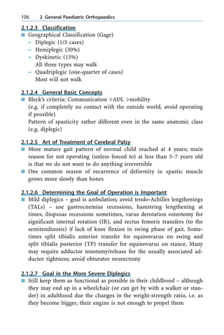 2.1.2.3 Classification
n Geographical Classification (Gage)
± Diplegic (1/3 cases)
± Hemiplegic (30%)
± Dyskinetic (15%)
All three types may walk
± Quadriplegic (one-quarter of cases)
Most will not walk
2.1.2.4 General Basic Concepts
n Bleck's criteria: Communication >ADL >mobility
(e.g. if completely no contact with the outside world, avoid operating
if possible)
Pattern of spasticity rather different even in the same anatomic class
(e.g. diplegic)
2.1.2.5 Art of Treatment of Cerebral Palsy
n More mature gait pattern of normal child reached at 4 years; main
reason for not operating (unless forced to) at less than 5±7 years old
is that we do not want to do anything irreversible
n One common reason of recurrence of deformity is: spastic muscle
grows more slowly than bones
2.1.2.6 Determining the Goal of Operation is Important
n Mild diplegics ± goal is ambulation; avoid tendo-Achilles lengthenings
(TALs) ± use gastrocnemius recessions, hamstring lengthening at
times, iliopsoas recessions sometimes, varus derotation osteotomy for
significant internal rotation (IR), and rectus femoris transfers (to the
semitendinosis) if lack of knee flexion in swing phase of gait. Some-
times split tibialis anterior transfer for equinovarus on swing and
split tibialis posterior (TP) transfer for equinovarus on stance. Many
may require adductor tenotomy/release for the usually associated ad-
ductor tightness; avoid obturator neurectomy
2.1.2.7 Goal in the More Severe Diplegics
n Still keep them as functional as possible in their childhood ± although
they may end up in a wheelchair (or can get by with a walker or stan-
der) in adulthood due the changes in the weight-strength ratio, i.e. as
they become bigger, their engine is not enough to propel them
106 2 General Paediatric Orthopaedics
 