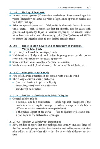 2.1.2.8 Timing of Operation
n In most cases operate (if operation needed) on those around age 7±8
years; (preferably not after 12 years of age, since operation works less
well after that age)
n Prior to age 4±5 years and if deformity is dynamic, botox is some-
times useful ± each injection can last for months, not for cases with
generalised spasticity. Inject at various lengths of the muscle. Some
units have started to use electromyography (EMG)/ultrasound (USS)
to ensure the injection goes to the desired muscle group
2.1.2.9 Those in Most Severe End of Spectrum of Diplegics ±
Mimic Total Body
n Here, may be forced to do surgery early
n If deformities still dynamic and patient is young, may consider poste-
rior selective rhizotomy for global spasticity
n Some can have windswept legs. See later discussion
n Needs more careful physical exam, rule out possible triplegia, etc.
2.1.2.10 Principles in Total Body
n First of all, avoid operation if no contact with outside world
n Three very common vexing problems:
± Severe scoliosis with pelvic obliquity
± Impending/completed hip dislocation
± Windswept deformities
2.1.2.10.1 Problem 1: Scoliosis with Pelvic Obliquity
n General golden rule is:
± If scoliosis and hip contracture ? tackle hip first (exception: if the
maximum curve is quite extra-pelvic, wherein surgery to the hip is
difficult to assess correction intraoperatively)
± If the pelvis is part of the curve ? fuse to sacrum with stable con-
struct such as the Galverston technique
2.1.2.10.2 Problem 2: Windswept Deformities
n EMG studies support that the pathogenesis usually involves three of
the four muscle groups active (i.e. abductor and adductor on one side
plus adductor of the other side ± but the other side abductor not ac-
tive)
a 2.1 Generalised Disorders 107
 