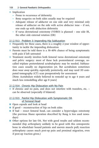 n Implication
± Prone to recurrence of deformity
± Bony surgeries on both sides usually may be required
± Adequate release of adductor on one side and very minimal only
release of adductor on the side with active abductor tone ± if not,
one ends up with abduction deformity
± If varus derotational osteotomy (VDRO) is planned ± one side IR,
the other side external rotation (ER)
2.1.2.10.3 Problem 3: Impending Hip Subluxation
n Frequently for these cases, there is a roughly 2-year window of oppor-
tunity to tackle the impending dislocation
n Parents must be told there is a 30±40% chance of being symptomatic
with pain if left untreated
n Treatment mostly involves both femoral varus derotational osteotomy
and pelvic surgery: most of these lack posterolateral coverage, so-
called triplane posterolateral actabuloplasty may be needed. Subluxa-
tion cases usually no degeneration yet. But acetabulum sometimes
does wear away quickly, especially posteriorly, and may need 3D com-
puted tomography (CT) scan preoperatively for assessment
[Note: Acetabulum widely believed to remodel up to age 4 years and
much less remodelling after age 8 years]
2.1.2.10.4 Chronic Hip Dislocation with No Pain
n If chronic and no pain, and does not interfere with transfers, etc. ±
can be observed (especially if bilateral)
2.1.2.10.5 Painful Hip Dislocation with Symptomatic OA
of Femoral Head
n Open capsule and look at head
n If good ± reconstruction of hip on both sides
n If bad ± resect femoral head, can consider a hypervalgus osteotomy
(the previous Shanz operation described by Rang is less used nowa-
days)
n Other options for late OA. Not with good results and seldom recom-
mended (hip arthroplasty unlikely to be good with this osteoporotic
bone in wheelchair bound patients and uneven muscle pull; resection
arthroplasty causes much post-op pain and proximal migration, even
if post-op traction given.)
108 2 General Paediatric Orthopaedics
 
