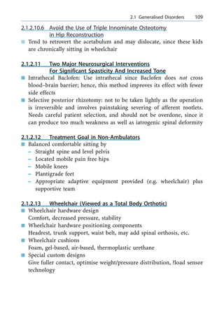 2.1.2.10.6 Avoid the Use of Triple Innominate Osteotomy
in Hip Reconstruction
n Tend to retrovert the acetabulum and may dislocate, since these kids
are chronically sitting in wheelchair
2.1.2.11 Two Major Neurosurgical Interventions
For Significant Spasticity And Increased Tone
n Intrathecal Baclofen: Use intrathecal since Baclofen does not cross
blood±brain barrier; hence, this method improves its effect with fewer
side effects
n Selective posterior rhizotomy: not to be taken lightly as the operation
is irreversible and involves painstaking severing of afferent rootlets.
Needs careful patient selection, and should not be overdone, since it
can produce too much weakness as well as iatrogenic spinal deformity
2.1.2.12 Treatment Goal in Non-Ambulators
n Balanced comfortable sitting by
± Straight spine and level pelvis
± Located mobile pain free hips
± Mobile knees
± Plantigrade feet
± Appropriate adaptive equipment provided (e.g. wheelchair) plus
supportive team
2.1.2.13 Wheelchair (Viewed as a Total Body Orthotic)
n Wheelchair hardware design
Comfort, decreased pressure, stability
n Wheelchair hardware positioning components
Headrest, trunk support, waist belt, may add spinal orthosis, etc.
n Wheelchair cushions
Foam, gel-based, air-based, thermoplastic urethane
n Special custom designs
Give fuller contact, optimise weight/pressure distribution, ?load sensor
technology
a 2.1 Generalised Disorders 109
 