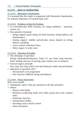 2.1.2.14 Spine in Cerebral Palsy
2.1.2.14.1 Weinstein's Classification
It is assumed that the reader is acquainted with Weinstein's Classification
for Scoliotic Deformity of Cerebral Palsy (CP)
2.1.2.14.2 Problems & Non-Op Problem
n (1) neuromuscular (NM) scoliosis, (2) unique problems ± spasticity,
seizure, etc.
n Non-operative treatment
± Sitting support: good sitting aid hand function, sitting balance, aid
feed/transport
± Seating support: stabilise pelvis/trunk, choice depend on sitting
balance, moulding
± Curve control: sometimes brace
± Delay surgery in some cases
2.1.2.14.3 Operative Principles
n The advantage of operation
Sitting independent/endurance, better UL use, better lung function,
better feeding and ease of nursing, pain control, ease of transport
n General surgery principle
Fuse early, fuse long, pelvic level and balanced, stable internal fixation
n Indication of operation (OT)
± Documented curve progression
± Poor function (difficult sitting and balance)
2.1.2.14.4 Preop Assessment
Risk versus benefit
n Orthopaedic aspect: Also pay attention to the hip and pelvis
n Others:
± Discuss with family
± Nutrition (swallowing study, treat reflux, preop may need a jejunal
tube)
± Pulmonary function
± Genitourinary Reflux
± Neurology assess and fit control
± Team assessment
110 2 General Paediatric Orthopaedics
 