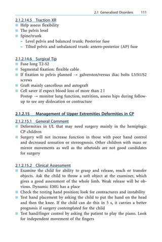 2.1.2.14.5 Traction XR
n Help assess flexibility
n The pelvis level
n Spine/trunk
± Level pelvis and balanced trunk: Posterior fuse
± Tilted pelvis and unbalanced trunk: antero-posterior (AP) fuse
2.1.2.14.6 Surgical Tip
n Fuse long T2-S2
n Segmental fixation: flexible cable
n If fixation to pelvis planned ? galverston/versus iliac bolts L5/S1/S2
screws
n Graft mainly cancellous and autograft
n Cell saver if expect blood loss of more than 2 l
Postop ? monitor lung function, nutrition, assess hips during follow-
up to see any dislocation or contracture
2.1.2.15 Management of Upper Extremities Deformities in CP
2.1.2.15.1 General Comment
n Deformities in UL that may need surgery mainly in the hemiplegic
CP children
n Surgery will not increase function in those with poor hand control
and decreased sensation or stereognosis. Other children with mass or
mirror movements as well as the athetoids are not good candidates
for surgery
2.1.2.15.2 Clinical Assessment
n Examine the child for ability to grasp and release, reach or transfer
objects. Ask the child to throw a soft object at the examiner, which
gives a good assessment of the whole limb. Weak release will be ob-
vious. Dynamic EMG has a place
n Check the resting hand position; look for contractures and instability
n Test hand placement by asking the child to put the hand on the head
and then the knee. If the child can do this in 5 s, it carries a better
prognosis if surgery contemplated for the child
n Test hand/finger control by asking the patient to play the piano. Look
for independent movement of the fingers
a 2.1 Generalised Disorders 111
 