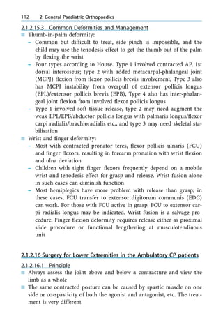 2.1.2.15.3 Common Deformities and Management
n Thumb-in-palm deformity:
± Common but difficult to treat, side pinch is impossible, and the
child may use the tenodesis effect to get the thumb out of the palm
by flexing the wrist
± Four types according to House. Type 1 involved contracted AP, 1st
dorsal interosseus; type 2 with added metacarpal-phalangeal joint
(MCPJ) flexion from flexor pollicis brevis involvement, Type 3 also
has MCPJ instability from overpull of extensor pollicis longus
(EPL)/extensor pollicis brevis (EPB), Type 4 also has inter-phalan-
geal joint flexion from involved flexor pollicis longus
± Type 1 involved soft tissue release, type 2 may need augment the
weak EPL/EPB/abductor pollicis longus with palmaris longus/flexor
carpi radialis/brachioradialis etc., and type 3 may need skeletal sta-
bilisation
n Wrist and finger deformity:
± Most with contracted pronator teres, flexor pollicis ulnaris (FCU)
and finger flexors, resulting in forearm pronation with wrist flexion
and ulna deviation
± Children with tight finger flexors frequently depend on a mobile
wrist and tenodesis effect for grasp and release. Wrist fusion alone
in such cases can diminish function
± Most hemiplegics have more problem with release than grasp; in
these cases, FCU transfer to extensor digitorum communis (EDC)
can work. For those with FCU active in grasp, FCU to extensor car-
pi radialis longus may be indicated. Wrist fusion is a salvage pro-
cedure. Finger flexion deformity requires release either as proximal
slide procedure or functional lengthening at musculotendinous
unit
2.1.2.16 Surgery for Lower Extremities in the Ambulatory CP patients
2.1.2.16.1 Principle
n Always assess the joint above and below a contracture and view the
limb as a whole
n The same contracted posture can be caused by spastic muscle on one
side or co-spasticity of both the agonist and antagonist, etc. The treat-
ment is very different
112 2 General Paediatric Orthopaedics
 