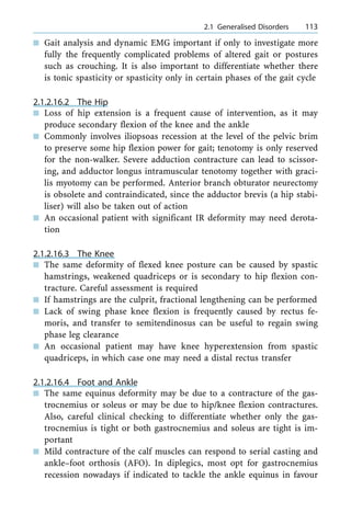 n Gait analysis and dynamic EMG important if only to investigate more
fully the frequently complicated problems of altered gait or postures
such as crouching. It is also important to differentiate whether there
is tonic spasticity or spasticity only in certain phases of the gait cycle
2.1.2.16.2 The Hip
n Loss of hip extension is a frequent cause of intervention, as it may
produce secondary flexion of the knee and the ankle
n Commonly involves iliopsoas recession at the level of the pelvic brim
to preserve some hip flexion power for gait; tenotomy is only reserved
for the non-walker. Severe adduction contracture can lead to scissor-
ing, and adductor longus intramuscular tenotomy together with graci-
lis myotomy can be performed. Anterior branch obturator neurectomy
is obsolete and contraindicated, since the adductor brevis (a hip stabi-
liser) will also be taken out of action
n An occasional patient with significant IR deformity may need derota-
tion
2.1.2.16.3 The Knee
n The same deformity of flexed knee posture can be caused by spastic
hamstrings, weakened quadriceps or is secondary to hip flexion con-
tracture. Careful assessment is required
n If hamstrings are the culprit, fractional lengthening can be performed
n Lack of swing phase knee flexion is frequently caused by rectus fe-
moris, and transfer to semitendinosus can be useful to regain swing
phase leg clearance
n An occasional patient may have knee hyperextension from spastic
quadriceps, in which case one may need a distal rectus transfer
2.1.2.16.4 Foot and Ankle
n The same equinus deformity may be due to a contracture of the gas-
trocnemius or soleus or may be due to hip/knee flexion contractures.
Also, careful clinical checking to differentiate whether only the gas-
trocnemius is tight or both gastrocnemius and soleus are tight is im-
portant
n Mild contracture of the calf muscles can respond to serial casting and
ankle±foot orthosis (AFO). In diplegics, most opt for gastrocnemius
recession nowadays if indicated to tackle the ankle equinus in favour
a 2.1 Generalised Disorders 113
 