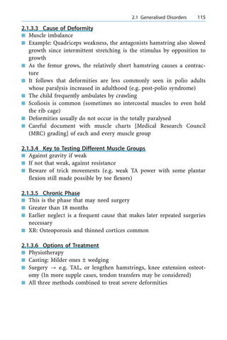 2.1.3.3 Cause of Deformity
n Muscle imbalance
n Example: Quadriceps weakness, the antagonists hamstring also slowed
growth since intermittent stretching is the stimulus by opposition to
growth
n As the femur grows, the relatively short hamstring causes a contrac-
ture
n It follows that deformities are less commonly seen in polio adults
whose paralysis increased in adulthood (e.g. post-polio syndrome)
n The child frequently ambulates by crawling
n Scoliosis is common (sometimes no intercostal muscles to even hold
the rib cage)
n Deformities usually do not occur in the totally paralysed
n Careful document with muscle charts [Medical Research Council
(MRC) grading] of each and every muscle group
2.1.3.4 Key to Testing Different Muscle Groups
n Against gravity if weak
n If not that weak, against resistance
n Beware of trick movements (e.g. weak TA power with some plantar
flexion still made possible by toe flexors)
2.1.3.5 Chronic Phase
n This is the phase that may need surgery
n Greater than 18 months
n Earlier neglect is a frequent cause that makes later repeated surgeries
necessary
n XR: Osteoporosis and thinned cortices common
2.1.3.6 Options of Treatment
n Physiotherapy
n Casting: Milder ones Ô wedging
n Surgery ? e.g. TAL, or lengthen hamstrings, knee extension osteot-
omy (In more supple cases, tendon transfers may be considered)
n All three methods combined to treat severe deformities
a 2.1 Generalised Disorders 115
 