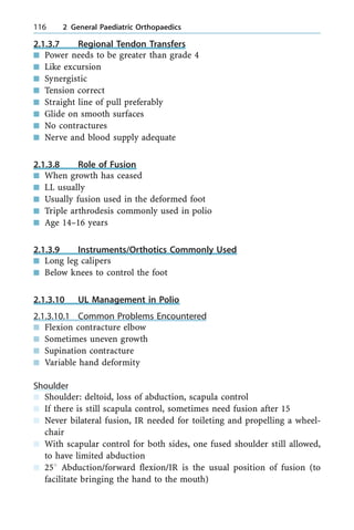 2.1.3.7 Regional Tendon Transfers
n Power needs to be greater than grade 4
n Like excursion
n Synergistic
n Tension correct
n Straight line of pull preferably
n Glide on smooth surfaces
n No contractures
n Nerve and blood supply adequate
2.1.3.8 Role of Fusion
n When growth has ceased
n LL usually
n Usually fusion used in the deformed foot
n Triple arthrodesis commonly used in polio
n Age 14±16 years
2.1.3.9 Instruments/Orthotics Commonly Used
n Long leg calipers
n Below knees to control the foot
2.1.3.10 UL Management in Polio
2.1.3.10.1 Common Problems Encountered
n Flexion contracture elbow
n Sometimes uneven growth
n Supination contracture
n Variable hand deformity
Shoulder
n Shoulder: deltoid, loss of abduction, scapula control
n If there is still scapula control, sometimes need fusion after 15
n Never bilateral fusion, IR needed for toileting and propelling a wheel-
chair
n With scapular control for both sides, one fused shoulder still allowed,
to have limited abduction
n 258 Abduction/forward flexion/IR is the usual position of fusion (to
facilitate bringing the hand to the mouth)
116 2 General Paediatric Orthopaedics
 