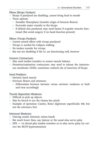 Elbow [Biceps Paralysis]
n Biceps if paralysed are disabling, cannot bring food to mouth
n Three options:
± Steindler flexorplasty (transfer origin of forearm flexors)
± Pectoralis major transfer to the biceps
± If deltoid also paralysed, may need fusion if scapular muscles func-
tional (But avoid surgery if no hand function present)
Elbow (Triceps Paralysis)
n Cannot extend elbow with triceps paralysed
n Triceps is needed for Calipers walking
n No tendon transfer for triceps
n But not too disabling if the LL are functioning well, however
Forearm Contractures
n May need tendon transfers to restore muscle balance
n Pronation/supination contracture: may need to release the interosse-
ous membrane (IOM), sometimes reattach site of insertion of biceps
Hand Problems
n Intrinsic hand muscle
n Extrinsic flexors and extensors
± Differentiate between intrinsic versus extrinsic weakness or both
and treat accordingly
Thumb Opposition Weakness
n Difficult to pick up objects
n May be forced to use the clumsy key pinch
n Example of operation: Camitz, flexor digitorum superficialis 4th; but
test the extrinsics first
Interossei Weakness
n Clawing results (intrinsic minus hand)
n But much lesser than, say, leprosy or the usual ulna nerve palsy
n EPB ? 1st dorsal plus tendon transfers as in ulna nerve palsy (to cor-
rect the MCPJ hyperextension)
a 2.1 Generalised Disorders 117
 