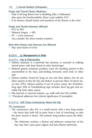 Finger and Thumb Flexors Weakness
n Only if all long flexors lost is disabling (like a Volkmann)
n May spare the brachioradialis, flexor carpi radialis, FCU
n If no donors, thumb fusion and tenodesis of the flexors at the wrist
Finger and Thumb Extensors Affected
n FCU to EDC
n Palmaris longus ? EPL
n PT ? wrist extensors
Can consider the above tendon transfers
Both Wrist Flexors and Extensors Are Affected
n May need fusion of wrist
2.1.3.11 LL Management in Polio
2.1.3.11.1 Hip in Poliomyelitis
n Gluteus maximus is a powerful hip extensor, is essential in walking
(tested prone with knee flexed to relax hamstrings)
n Bilateral gluteus maximus paralysis cause the standing patient to flex
uncontrolled at the hips, jack-knifing forwards: need stick or other
aids
n Gluteus medius: Tested by lying on one side then abduct, but do not
allow patient to flex the hip and abduct to prevent effect of tensor fas-
cia lata (TFL). Gluteus medius if out of action causes the Trendelen-
berg sign: DDx of Trendelenberg sign includes short leg gait and un-
stable hip from other causes
n Hip internal or external rotators, e.g. walk with foot ER crablike
n ? Paralysed adductors less clinical significance if incomplete
2.1.3.11.2 Soft Tissue Contractures About the Hip
TFL Contracture
n TFL contracture: (the TFL is a small muscle with a very long tendon
± the fascia lata; both fail to grow from a lack of stretching, as only
the short muscle is elastic. The inelastic long tendon causes the defor-
mity)
± The deformity involves a flexion and abductor contracture of the
hip: may later cause genu valgum and knee flexion deformity
118 2 General Paediatric Orthopaedics
 