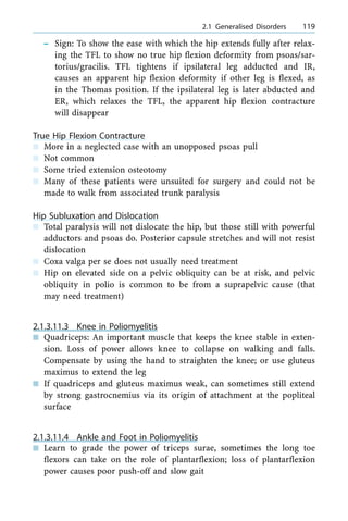 ± Sign: To show the ease with which the hip extends fully after relax-
ing the TFL to show no true hip flexion deformity from psoas/sar-
torius/gracilis. TFL tightens if ipsilateral leg adducted and IR,
causes an apparent hip flexion deformity if other leg is flexed, as
in the Thomas position. If the ipsilateral leg is later abducted and
ER, which relaxes the TFL, the apparent hip flexion contracture
will disappear
True Hip Flexion Contracture
n More in a neglected case with an unopposed psoas pull
n Not common
n Some tried extension osteotomy
n Many of these patients were unsuited for surgery and could not be
made to walk from associated trunk paralysis
Hip Subluxation and Dislocation
n Total paralysis will not dislocate the hip, but those still with powerful
adductors and psoas do. Posterior capsule stretches and will not resist
dislocation
n Coxa valga per se does not usually need treatment
n Hip on elevated side on a pelvic obliquity can be at risk, and pelvic
obliquity in polio is common to be from a suprapelvic cause (that
may need treatment)
2.1.3.11.3 Knee in Poliomyelitis
n Quadriceps: An important muscle that keeps the knee stable in exten-
sion. Loss of power allows knee to collapse on walking and falls.
Compensate by using the hand to straighten the knee; or use gluteus
maximus to extend the leg
n If quadriceps and gluteus maximus weak, can sometimes still extend
by strong gastrocnemius via its origin of attachment at the popliteal
surface
2.1.3.11.4 Ankle and Foot in Poliomyelitis
n Learn to grade the power of triceps surae, sometimes the long toe
flexors can take on the role of plantarflexion; loss of plantarflexion
power causes poor push-off and slow gait
a 2.1 Generalised Disorders 119
 