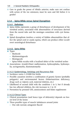 n Care to grade the power of tibialis anterior, make sure not confuse
with action of the toe extensors; must be seen and felt before it is
graded
2.1.4 Spina Bifida versus Spinal Dysraphism
2.1.4.1 Definition
n Spina bifida represents a group of disturbances of development of the
vertebral arches, associated with abnormalities of structures derived
from the neural tube and the meninges sometimes with cyst forma-
tion
n Spinal dysraphism involves a variety of hidden abnormalities that af-
fect the spinal cord or cauda equina, which can produce either occult/
overt neurological disturbance
2.1.4.2 Spina Bifida
n Types
± Myelocele
± Myelomeningocele
± Meningocele
± Spina bifida occulta with a localised defect of the vertebral arches
n Associations: Arnold-Chiari malformation, hydrocephalus, hydromye-
lia, syringomyelia, diastematomyelia
2.1.4.2.1 Epidemiology, Aetiology and Recurrence Risk
n Incidence varies 1±5/1000 live births
n Possible causation involves a combination of genetic factors (probably
polygenic) and environmental factors (folate/nutrition deficiency,
drugs such as valproic acid, maternal diabetes, etc.)
n Likelihood of second child with the condition 1 in 5, but if already
has two affected children, the risk increases to 1 in 10
n Prevention by prenatal USS, amniocentesis and folate supplements
2.1.4.2.2 Clinical Types
n Clinical presentation (and hence type of deformity) depends on low-
est level of the lesion
n Three possible types of muscle imbalances around joints
± One side normal, antagonist flaccid
120 2 General Paediatric Orthopaedics
 