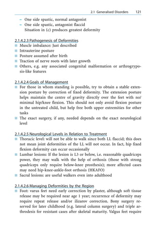 ± One side spastic, normal antagonist
± One side spastic, antagonist flaccid
Situation in (c) produces greatest deformity
2.1.4.2.3 Pathogenesis of Deformities
n Muscle imbalance: Just described
n Intrauterine posture
n Posture assumed after birth
n Traction of nerve roots with later growth
n Others, e.g. any associated congenital malformation or arthrogrypo-
sis-like features
2.1.4.2.4 Goals of Management
n For those in whom standing is possible, try to obtain a stable exten-
sion posture by correction of fixed deformity. The extension posture
helps maintain the centre of gravity directly over the feet with no/
minimal hip/knee flexion. This should not only avoid flexion posture
in the untreated child, but help free both upper extremities for other
tasks
n The exact surgery, if any, needed depends on the exact neurological
level
2.1.4.2.5 Neurological Levels in Relation to Treatment
n Thoracic level: will not be able to walk since both LL flaccid; this does
not mean joint deformities of the LL will not occur. In fact, hip fixed
flexion deformity can occur occasionally
n Lumbar lesions: If the lesion is L3 or below, i.e. reasonable quadriceps
power, they may walk with the help of orthosis (those with strong
quadriceps only require below-knee prosthesis); more affected cases
may need hip-knee-ankle-foot orthosis (HKAFO)
n Sacral lesions: are useful walkers even into adulthood
2.1.4.2.6 Managing Deformities by the Region
n Foot: varus feet need early correction by plaster, although soft tissue
release may be required near age 1 year; recurrence of deformity may
require repeat release and/or ilizarov correction. Bony surgery re-
served for later childhood (e.g. lateral column surgery) and triple ar-
throdesis for resistant cases after skeletal maturity. Valgus feet require
a 2.1 Generalised Disorders 121
 