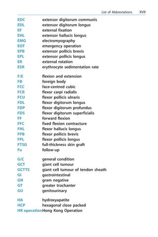 EDC extensor digitorum communis
EDL extensor digitorum longus
EF external fixation
EHL extensor hallucis longus
EMG electromyography
EOT emergency operation
EPB extensor pollicis brevis
EPL extensor pollicis longus
ER external rotation
ESR erythrocyte sedimentation rate
F/E flexion and extension
FB foreign body
FCC face-centred cubic
FCR flexor carpi radialis
FCU flexor pollicis ulnaris
FDL flexor digitorum longus
FDP flexor digitorum profundus
FDS flexor digitorum superficialis
FF forward flexion
FFC fixed flexion contracture
FHL flexor hallucis longus
FPB flexor pollicis brevis
FPL flexor pollicis longus
FTSG full-thickness skin graft
Fu follow-up
G/C general condition
GCT giant cell tumour
GCTTS giant cell tumour of tendon sheath
GI gastrointestinal
GN gram negative
GT greater trochanter
GU genitourinary
HA hydroxyapatite
HCP hexagonal close packed
HK operationHong Kong Operation
a List of Abbreviations XVII
 
