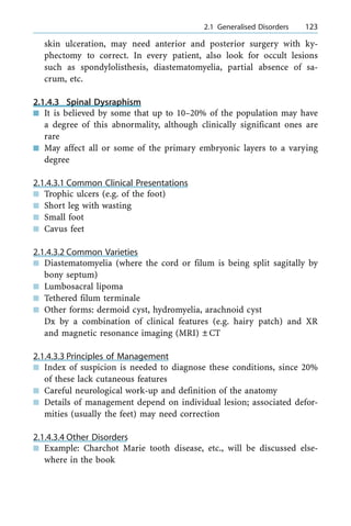 skin ulceration, may need anterior and posterior surgery with ky-
phectomy to correct. In every patient, also look for occult lesions
such as spondylolisthesis, diastematomyelia, partial absence of sa-
crum, etc.
2.1.4.3 Spinal Dysraphism
n It is believed by some that up to 10±20% of the population may have
a degree of this abnormality, although clinically significant ones are
rare
n May affect all or some of the primary embryonic layers to a varying
degree
2.1.4.3.1 Common Clinical Presentations
n Trophic ulcers (e.g. of the foot)
n Short leg with wasting
n Small foot
n Cavus feet
2.1.4.3.2 Common Varieties
n Diastematomyelia (where the cord or filum is being split sagitally by
bony septum)
n Lumbosacral lipoma
n Tethered filum terminale
n Other forms: dermoid cyst, hydromyelia, arachnoid cyst
Dx by a combination of clinical features (e.g. hairy patch) and XR
and magnetic resonance imaging (MRI) ÔCT
2.1.4.3.3 Principles of Management
n Index of suspicion is needed to diagnose these conditions, since 20%
of these lack cutaneous features
n Careful neurological work-up and definition of the anatomy
n Details of management depend on individual lesion; associated defor-
mities (usually the feet) may need correction
2.1.4.3.4 Other Disorders
n Example: Charchot Marie tooth disease, etc., will be discussed else-
where in the book
a 2.1 Generalised Disorders 123
 