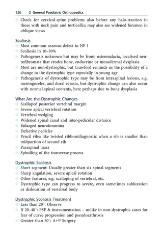 n Check for cervical-spine problems also before any halo-traction in
those with neck pain and torticollis; may also see widened foramen in
oblique views
Scoliosis
n Most common osseous defect in NF 1
n Scoliosis in 10±30%
n Pathogenesis unknown but may be from: osteomalacia, localised neu-
rofibromata that erodes bone, endocrine or mesodermal dysplasia
n Most are non-dystrophic, but Crawford reminds us the possibility of a
change to the dystrophic type especially in young age
n Pathogenesis of dystrophic type may be from intraspinal lesions, e.g.
meningoceles, and dural ectasia, but dystrophic change can also occur
with normal spinal contents, here perhaps due to bone dysplasia
What Are the Dystrophic Changes
n Scalloped posterior vertebral margin
n Severe apical vertebral rotation
n Vertebral wedging
n Widened spinal canal and inter-pedicular distance
n Enlarged neuroforamina
n Defective pedicles
n Pencil ribs: like twisted ribbon/diagnostic when a rib is smaller than
midportion of second rib
n Paraspinal mass
n Spindling of the transverse process
Dystrophic Scoliosis
n Short segment: Usually greater than six spinal segments
n Sharp angulation, severe apical rotation
n Other features, e.g. scalloping of vertebral, etc.
n Dystrophic type can progress to severe, even sometimes subluxation
or dislocation of vertebral body
Dystrophic Scoliosis Treatment
n Less than 208: Observe
n If 20±408: PSF & instrumentation ± unlike in non-dystrophic cases for
fear of curve progression and pseudoarthrosis
n Greater than 508: A+P Surgery
126 2 General Paediatric Orthopaedics
 