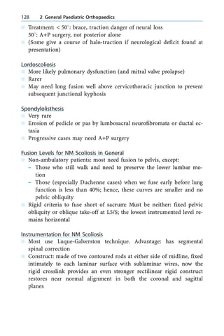 n Treatment: < 508: brace, traction danger of neural loss
508: A+P surgery, not posterior alone
n (Some give a course of halo-traction if neurological deficit found at
presentation)
Lordoscoliosis
n More likely pulmonary dysfunction (and mitral valve prolapse)
n Rarer
n May need long fusion well above cervicothoracic junction to prevent
subsequent junctional kyphosis
Spondylolisthesis
n Very rare
n Erosion of pedicle or pas by lumbosacral neurofibromata or ductal ec-
tasia
n Progressive cases may need A+P surgery
Fusion Levels for NM Scoliosis in General
n Non-ambulatory patients: most need fusion to pelvis, except:
± Those who still walk and need to preserve the lower lumbar mo-
tion
± Those (especially Duchenne cases) when we fuse early before lung
function is less than 40%; hence, these curves are smaller and no
pelvic obliquity
n Rigid criteria to fuse short of sacrum: Must be neither: fixed pelvic
obliquity or oblique take-off at L5/S; the lowest instrumented level re-
mains horizontal
Instrumentation for NM Scoliosis
n Most use Luque-Galverston technique. Advantage: has segmental
spinal correction
n Construct: made of two contoured rods at either side of midline, fixed
intimately to each laminar surface with sublaminar wires, now the
rigid crosslink provides an even stronger rectilinear rigid construct
restores near normal alignment in both the coronal and sagittal
planes
128 2 General Paediatric Orthopaedics
 