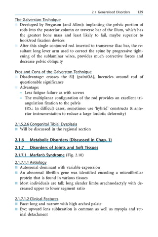 The Galverston Technique
n Developed by Ferguson (and Allen): implanting the pelvic portion of
rods into the posterior column or traverse bar of the ilium, which has
the greatest bone mass and least likely to fail, maybe superior to
hook/rod fixation devices
n After this single contoured rod inserted to transverse iliac bar, the re-
sultant long lever arm used to correct the spine by progressive tight-
ening of the sublaminar wires, provides much corrective forces and
decrease pelvic obliquity
Pros and Cons of the Galverston Technique
n Disadvantage: crosses the SIJ (pain/OA), lucencies around rod of
questionable significance
n Advantage:
± Less fatigue failure as with screws
± The multiplanar configuration of the rod provides an excellent tri-
angulation fixation to the pelvis
(P.S.: In difficult cases, sometimes use `hybrid' constructs & ante-
rior instrumentation to reduce a large lordotic deformity)
2.1.5.2.6 Congenital Tibial Dysplasia
n Will be discussed in the regional section
2.1.6 Metabolic Disorders (Discussed in Chap. 1)
2.1.7 Disorders of Joints and Soft Tissues
2.1.7.1 Marfan's Syndrome (Fig. 2.10)
2.1.7.1.1 Aetiology
n Autosomal dominant with variable expression
n An abnormal fibrillin gene was identified encoding a microfibrillar
protein that is found in various tissues
n Most individuals are tall; long slender limbs arachnodactyly with de-
creased upper to lower segment ratio
2.1.7.1.2 Clinical Features
n Face: long and narrow with high arched palate
n Eye: upward lens subluxation is common as well as myopia and ret-
inal detachment
a 2.1 Generalised Disorders 129
 